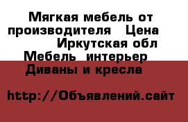 Мягкая мебель от производителя › Цена ­ 15 000 - Иркутская обл. Мебель, интерьер » Диваны и кресла   